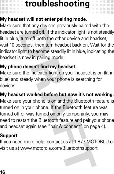 troubleshooting16troubleshootingMy headset will not enter pairing mode.Make sure that any devices previously paired with the headset are turned off. If the indicator light is not steadily lit in blue, turn off both the other device and headset, wait 10 seconds, then turn headset back on. Wait for the indicator light to become steadily lit in blue, indicating the headset is now in pairing mode.My phone doesn&apos;t find my headset.Make sure the indicator light on your headset is on (lit in blue) and steady when your phone is searching for devices.My headset worked before but now it&apos;s not working.Make sure your phone is on and the Bluetooth feature is turned on in your phone. If the Bluetooth feature was turned off or was turned on only temporarily, you may need to restart the Bluetooth feature and pair your phone and headset again (see “pair &amp; connect” on page 4).Support.If you need more help, contact us at 1-877-MOTOBLU or visit us at www.motorola.com/Bluetoothsupport