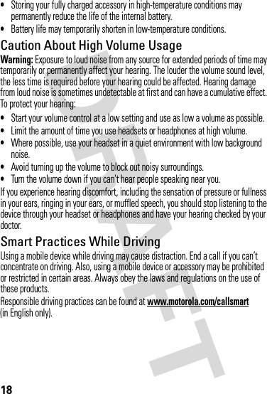18•Storing your fully charged accessory in high-temperature conditions may permanently reduce the life of the internal battery.•Battery life may temporarily shorten in low-temperature conditions.Caution About High Volume UsageWarning: Exposure to loud noise from any source for extended periods of time may temporarily or permanently affect your hearing. The louder the volume sound level, the less time is required before your hearing could be affected. Hearing damage from loud noise is sometimes undetectable at first and can have a cumulative effect. To protect your hearing:•Start your volume control at a low setting and use as low a volume as possible.•Limit the amount of time you use headsets or headphones at high volume.•Where possible, use your headset in a quiet environment with low background noise.•Avoid turning up the volume to block out noisy surroundings.•Turn the volume down if you can’t hear people speaking near you.If you experience hearing discomfort, including the sensation of pressure or fullness in your ears, ringing in your ears, or muffled speech, you should stop listening to the device through your headset or headphones and have your hearing checked by your doctor.Smart Practices While DrivingUsing a mobile device while driving may cause distraction. End a call if you can’t concentrate on driving. Also, using a mobile device or accessory may be prohibited or restricted in certain areas. Always obey the laws and regulations on the use of these products.Responsible driving practices can be found at www.motorola.com/callsmart (in English only).
