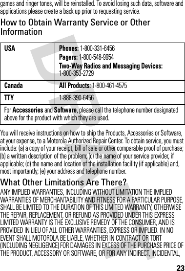 23games and ringer tones, will be reinstalled. To avoid losing such data, software and applications please create a back up prior to requesting service.How to Obtain Warranty Service or Other InformationYou will receive instructions on how to ship the Products, Accessories or Software, at your expense, to a Motorola Authorized Repair Center. To obtain service, you must include: (a) a copy of your receipt, bill of sale or other comparable proof of purchase; (b) a written description of the problem; (c) the name of your service provider, if applicable; (d) the name and location of the installation facility (if applicable) and, most importantly; (e) your address and telephone number.What Other Limitations Are There?ANY IMPLIED WARRANTIES, INCLUDING WITHOUT LIMITATION THE IMPLIED WARRANTIES OF MERCHANTABILITY AND FITNESS FOR A PARTICULAR PURPOSE, SHALL BE LIMITED TO THE DURATION OF THIS LIMITED WARRANTY, OTHERWISE THE REPAIR, REPLACEMENT, OR REFUND AS PROVIDED UNDER THIS EXPRESS LIMITED WARRANTY IS THE EXCLUSIVE REMEDY OF THE CONSUMER, AND IS PROVIDED IN LIEU OF ALL OTHER WARRANTIES, EXPRESS OR IMPLIED. IN NO EVENT SHALL MOTOROLA BE LIABLE, WHETHER IN CONTRACT OR TORT (INCLUDING NEGLIGENCE) FOR DAMAGES IN EXCESS OF THE PURCHASE PRICE OF THE PRODUCT, ACCESSORY OR SOFTWARE, OR FOR ANY INDIRECT, INCIDENTAL, USA Phones: 1-800-331-6456Pagers: 1-800-548-9954Two-Way Radios and Messaging Devices: 1-800-353-2729Canada All Products: 1-800-461-4575TTY1-888-390-6456For Accessories and Software, please call the telephone number designated above for the product with which they are used.
