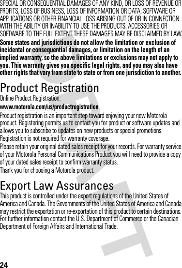 24SPECIAL OR CONSEQUENTIAL DAMAGES OF ANY KIND, OR LOSS OF REVENUE OR PROFITS, LOSS OF BUSINESS, LOSS OF INFORMATION OR DATA, SOFTWARE OR APPLICATIONS OR OTHER FINANCIAL LOSS ARISING OUT OF OR IN CONNECTION WITH THE ABILITY OR INABILITY TO USE THE PRODUCTS, ACCESSORIES OR SOFTWARE TO THE FULL EXTENT THESE DAMAGES MAY BE DISCLAIMED BY LAW.Some states and jurisdictions do not allow the limitation or exclusion of incidental or consequential damages, or limitation on the length of an implied warranty, so the above limitations or exclusions may not apply to you. This warranty gives you specific legal rights, and you may also have other rights that vary from state to state or from one jurisdiction to another.Product RegistrationRegistrationOnline Product Registration:www.motorola.com/us/productregistrationProduct registration is an important step toward enjoying your new Motorola product. Registering permits us to contact you for product or software updates and allows you to subscribe to updates on new products or special promotions. Registration is not required for warranty coverage.Please retain your original dated sales receipt for your records. For warranty service of your Motorola Personal Communications Product you will need to provide a copy of your dated sales receipt to confirm warranty status.Thank you for choosing a Motorola product.Export Law AssurancesExport LawThis product is controlled under the export regulations of the United States of America and Canada. The Governments of the United States of America and Canada may restrict the exportation or re-exportation of this product to certain destinations. For further information contact the U.S. Department of Commerce or the Canadian Department of Foreign Affairs and International Trade.