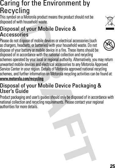 25Caring for the Environment by RecyclingRecycling InformationThis symbol on a Motorola product means the product should not be disposed of with household waste.Disposal of your Mobile Device &amp; AccessoriesPlease do not dispose of mobile devices or electrical accessories (such as chargers, headsets, or batteries) with your household waste. Do not dispose of your battery or mobile device in a fire. These items should be disposed of in accordance with the national collection and recycling schemes operated by your local or regional authority. Alternatively, you may return unwanted mobile devices and electrical accessories to any Motorola Approved Service Center in your region. Details of Motorola approved national recycling schemes, and further information on Motorola recycling activities can be found at: www.motorola.com/recyclingDisposal of your Mobile Device Packaging &amp; User’s GuideProduct packaging and user’s guides should only be disposed of in accordance with national collection and recycling requirements. Please contact your regional authorities for more details.032376o