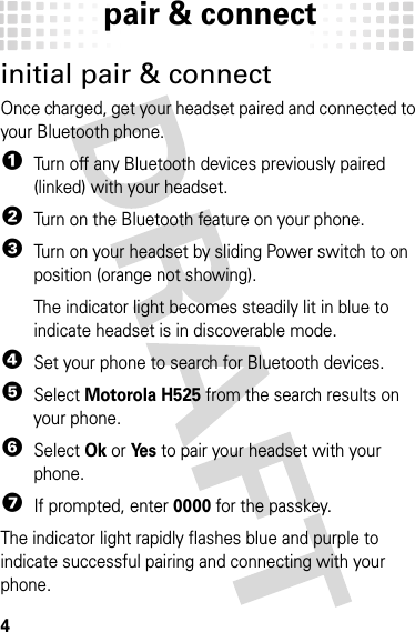 pair &amp; connect4pair &amp; connectinitial pair &amp; connectOnce charged, get your headset paired and connected to your Bluetooth phone.  1Turn off any Bluetooth devices previously paired (linked) with your headset.2Turn on the Bluetooth feature on your phone.3Turn on your headset by sliding Power switch to on position (orange not showing).The indicator light becomes steadily lit in blue to indicate headset is in discoverable mode.4Set your phone to search for Bluetooth devices.5Select Motorola H525 from the search results on your phone.6Select Ok or Ye s to pair your headset with your phone.7If prompted, enter 0000 for the passkey.The indicator light rapidly flashes blue and purple to indicate successful pairing and connecting with your phone.