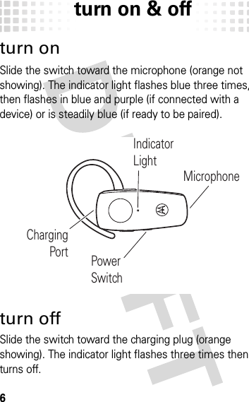 turn on &amp; off6turn on &amp; offturn onSlide the switch toward the microphone (orange not showing). The indicator light flashes blue three times, then flashes in blue and purple (if connected with a device) or is steadily blue (if ready to be paired).turn offSlide the switch toward the charging plug (orange showing). The indicator light flashes three times then turns off.ChargingPort Power SwitchIndicatorLightMicrophone