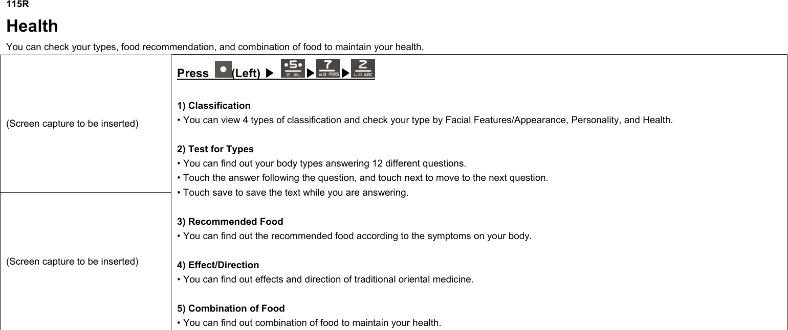 115R Health You can check your types, food recommendation, and combination of food to maintain your health. (Screen capture to be inserted) (Screen capture to be inserted) Press  (Left) ▶ ▶▶  1) Classification • You can view 4 types of classification and check your type by Facial Features/Appearance, Personality, and Health.  2) Test for Types • You can find out your body types answering 12 different questions. • Touch the answer following the question, and touch next to move to the next question. • Touch save to save the text while you are answering.  3) Recommended Food • You can find out the recommended food according to the symptoms on your body.  4) Effect/Direction • You can find out effects and direction of traditional oriental medicine.  5) Combination of Food • You can find out combination of food to maintain your health.             