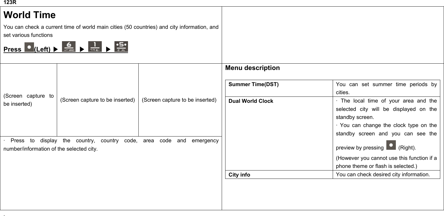 123R World Time You can check a current time of world main cities (50 countries) and city information, and set various functions Press  (Left) ▶   ▶  ▶  (Screen capture to be inserted)  (Screen capture to be inserted) (Screen capture to be inserted) · Press to display the country, country code, area code and emergency number/information of the selected city. Menu description  Summer Time(DST)  You can set summer time periods by cities. Dual World Clock  · The local time of your area and the selected city will be displayed on the standby screen. · You can change the clock type on the standby screen and you can see the preview by pressing   (Right). (However you cannot use this function if a phone theme or flash is selected.) City info  You can check desired city information.  .         