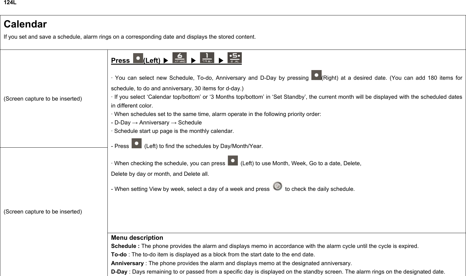 124L  Calendar If you set and save a schedule, alarm rings on a corresponding date and displays the stored content. (Screen capture to be inserted) Press  (Left) ▶   ▶  ▶ · You can select new Schedule, To-do, Anniversary and D-Day by pressing  (Right) at a desired date. (You can add 180 items for schedule, to do and anniversary, 30 items for d-day.) · If you select ‘Calendar top/bottom’ or ‘3 Months top/bottom’ in ‘Set Standby’, the current month will be displayed with the scheduled dates in different color. · When schedules set to the same time, alarm operate in the following priority order: - D-Day → Anniversary → Schedule   · Schedule start up page is the monthly calendar. - Press    (Left) to find the schedules by Day/Month/Year. · When checking the schedule, you can press    (Left) to use Month, Week, Go to a date, Delete, Delete by day or month, and Delete all. - When setting View by week, select a day of a week and press    to check the daily schedule. (Screen capture to be inserted) Menu description Schedule : The phone provides the alarm and displays memo in accordance with the alarm cycle until the cycle is expired. To-do : The to-do item is displayed as a block from the start date to the end date. Anniversary : The phone provides the alarm and displays memo at the designated anniversary. D-Day : Days remaining to or passed from a specific day is displayed on the standby screen. The alarm rings on the designated date.    