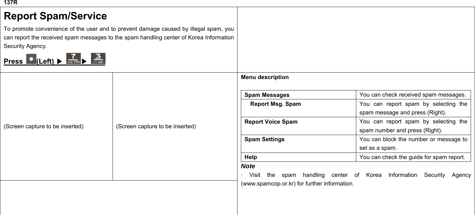 137R Report Spam/Service To promote convenience of the user and to prevent damage caused by illegal spam, you can report the received spam messages to the spam handling center of Korea Information Security Agency. Press  (Left) ▶   ▶  (Screen capture to be inserted)  (Screen capture to be inserted)  Menu description    Spam Messages  You can check received spam messages. Report Msg. Spam  You can report spam by selecting the spam message and press (Right). Report Voice Spam  You can report spam by selecting the spam number and press (Right). Spam Settings  You can block the number or message to set as a spam. Help  You can check the guide for spam report. Note · Visit the spam handling center of Korea Information Security Agency (www.spamcop.or.kr) for further information.           