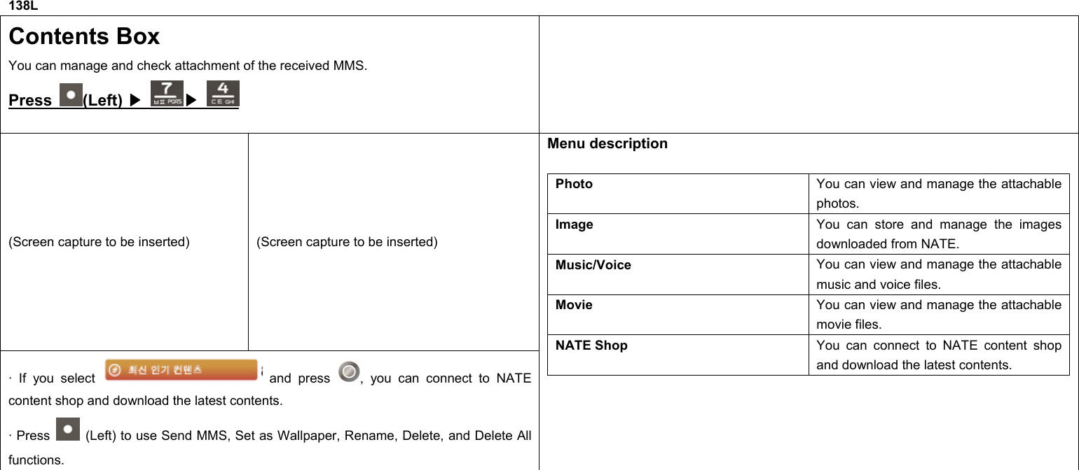 138L Contents Box You can manage and check attachment of the received MMS. Press  (Left) ▶   ▶  (Screen capture to be inserted)  (Screen capture to be inserted) · If you select   and press  , you can connect to NATE content shop and download the latest contents. · Press    (Left) to use Send MMS, Set as Wallpaper, Rename, Delete, and Delete All functions. Menu description  Photo  You can view and manage the attachable photos. Image  You can store and manage the images downloaded from NATE. Music/Voice  You can view and manage the attachable music and voice files. Movie  You can view and manage the attachable movie files. NATE Shop  You can connect to NATE content shop and download the latest contents.             