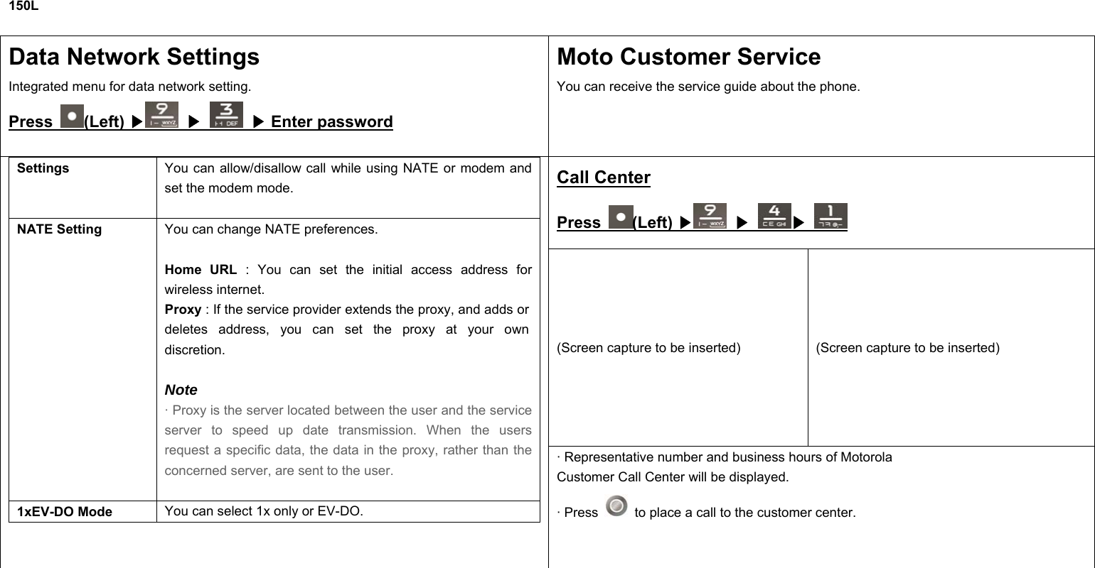 150L  Data Network Settings   Integrated menu for data network setting. Press  (Left) ▶  ▶  Enter password▶ Moto Customer Service You can receive the service guide about the phone.  Call Center Press  (Left) ▶  ▶ ▶ (Screen capture to be inserted)  (Screen capture to be inserted) Settings  You can allow/disallow call while using NATE or modem and set the modem mode.  NATE Setting  You can change NATE preferences.  Home URL : You can set the initial access address for wireless internet. Proxy : If the service provider extends the proxy, and adds or deletes address, you can set the proxy at your own discretion.  Note · Proxy is the server located between the user and the service server to speed up date transmission. When the users request a specific data, the data in the proxy, rather than the concerned server, are sent to the user.  1xEV-DO Mode  You can select 1x only or EV-DO.  · Representative number and business hours of Motorola Customer Call Center will be displayed. · Press    to place a call to the customer center.        