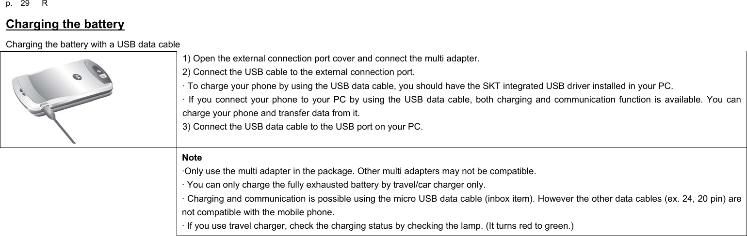 p.  29   R Charging the battery Charging the battery with a USB data cable  1) Open the external connection port cover and connect the multi adapter. 2) Connect the USB cable to the external connection port. · To charge your phone by using the USB data cable, you should have the SKT integrated USB driver installed in your PC. · If you connect your phone to your PC by using the USB data cable, both charging and communication function is available. You can charge your phone and transfer data from it. 3) Connect the USB data cable to the USB port on your PC. Note ·Only use the multi adapter in the package. Other multi adapters may not be compatible. · You can only charge the fully exhausted battery by travel/car charger only. · Charging and communication is possible using the micro USB data cable (inbox item). However the other data cables (ex. 24, 20 pin) are not compatible with the mobile phone.   · If you use travel charger, check the charging status by checking the lamp. (It turns red to green.)                   