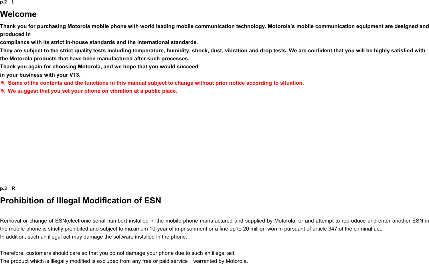 p.2  L Welcome Thank you for purchasing Motorola mobile phone with world leading mobile communication technology. Motorola’s mobile communication equipment are designed and produced in   compliance with its strict in-house standards and the international standards.   They are subject to the strict quality tests including temperature, humidity, shock, dust, vibration and drop tests. We are confident that you will be highly satisfied with the Motorola products that have been manufactured after such processes.   Thank you again for choosing Motorola, and we hope that you would succeed   in your business with your V13. ※  Some of the contents and the functions in this manual subject to change without prior notice according to situation. ※  We suggest that you set your phone on vibration at a public place.            p.3  R Prohibition of Illegal Modification of ESN  Removal or change of ESN(electronic serial number) installed in the mobile phone manufactured and supplied by Motorola, or and attempt to reproduce and enter another ESN in the mobile phone is strictly prohibited and subject to maximum 10-year of imprisonment or a fine up to 20 million won in pursuant of article 347 of the criminal act. In addition, such an illegal act may damage the software installed in the phone.    Therefore, customers should care so that you do not damage your phone due to such an illegal act.   The product which is illegally modified is excluded from any free or paid service    warranted by Motorola. 