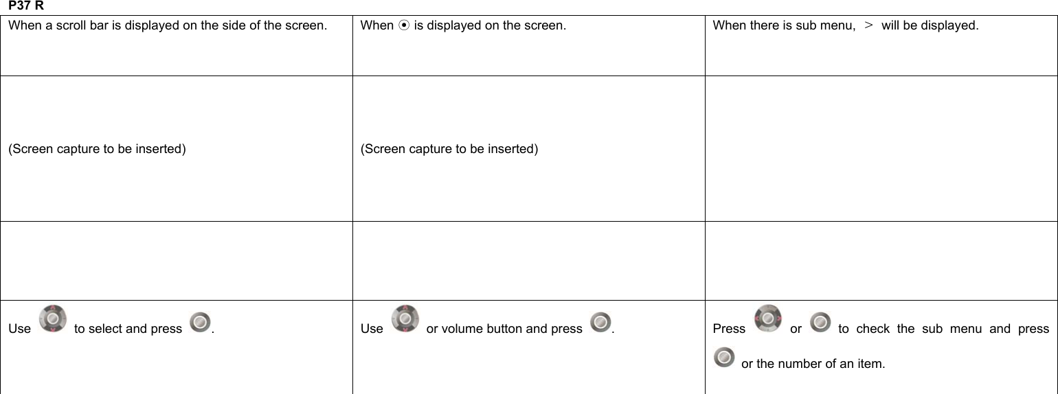  P37 R When a scroll bar is displayed on the side of the screen.  When   is displayed on the screen.⊙  When there is sub menu,  ＞  will be displayed. (Screen capture to be inserted)  (Screen capture to be inserted)     Use    to select and press  . Use   or volume button and press  . Press  or   to check the sub menu and press   or the number of an item.               