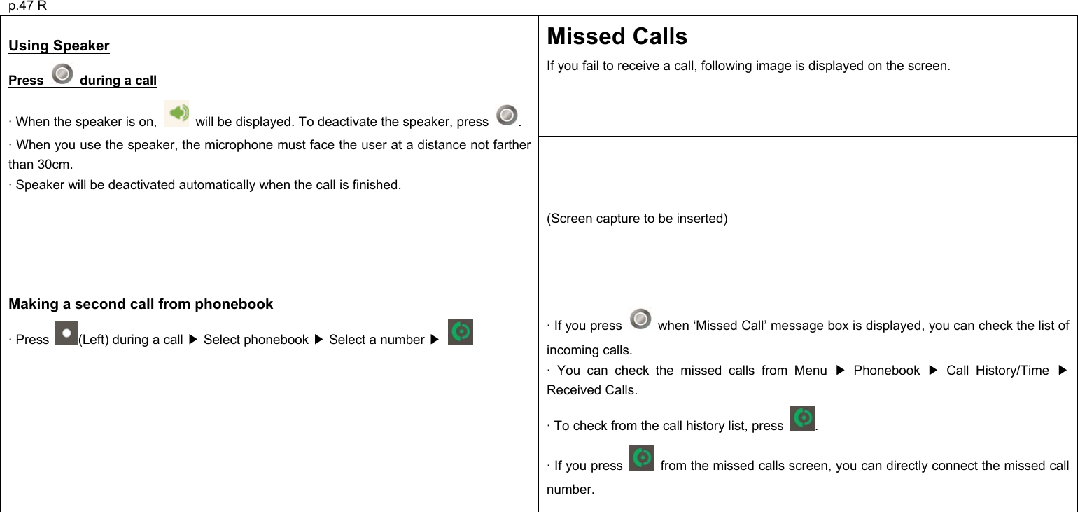 p.47 R Missed Calls If you fail to receive a call, following image is displayed on the screen. (Screen capture to be inserted)  Using Speaker  Press    during a call  · When the speaker is on,    will be displayed. To deactivate the speaker, press  . · When you use the speaker, the microphone must face the user at a distance not farther than 30cm. · Speaker will be deactivated automatically when the call is finished.      Making a second call from phonebook · Press  (Left) during a call   Select phonebook   Select a number   ▶▶▶ · If you press    when ‘Missed Call’ message box is displayed, you can check the list of incoming calls. · You can check the missed calls from Menu   Phonebook   Call History/Time   ▶▶ ▶Received Calls. · To check from the call history list, press  . · If you press    from the missed calls screen, you can directly connect the missed call number.          