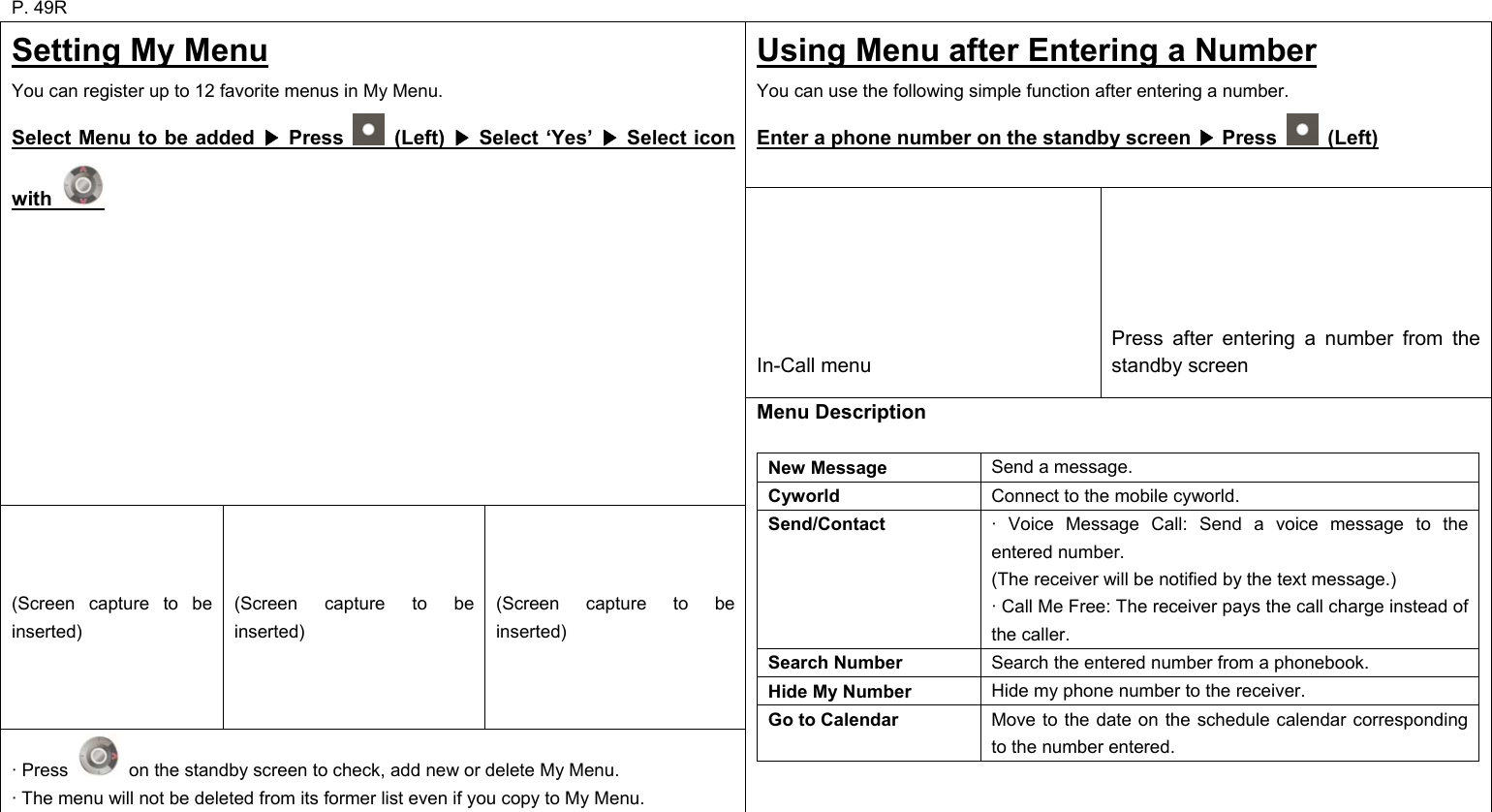 P. 49R Using Menu after Entering a Number You can use the following simple function after entering a number. Enter a phone number on the standby screen   Press ▶ (Left)        In-Call menu      Press after entering a number from the standby screen Setting My Menu You can register up to 12 favorite menus in My Menu. Select Menu to be added   Press ▶  (Left)   Select ‘Yes’   Select icon ▶▶with   (Screen capture to be inserted) (Screen capture to be inserted) (Screen capture to be inserted) · Press    on the standby screen to check, add new or delete My Menu. · The menu will not be deleted from its former list even if you copy to My Menu. Menu Description  New Message  Send a message. Cyworld  Connect to the mobile cyworld. Send/Contact  · Voice Message Call: Send a voice message to the entered number. (The receiver will be notified by the text message.) · Call Me Free: The receiver pays the call charge instead of the caller. Search Number  Search the entered number from a phonebook. Hide My Number  Hide my phone number to the receiver. Go to Calendar  Move to the date on the schedule calendar corresponding to the number entered.       