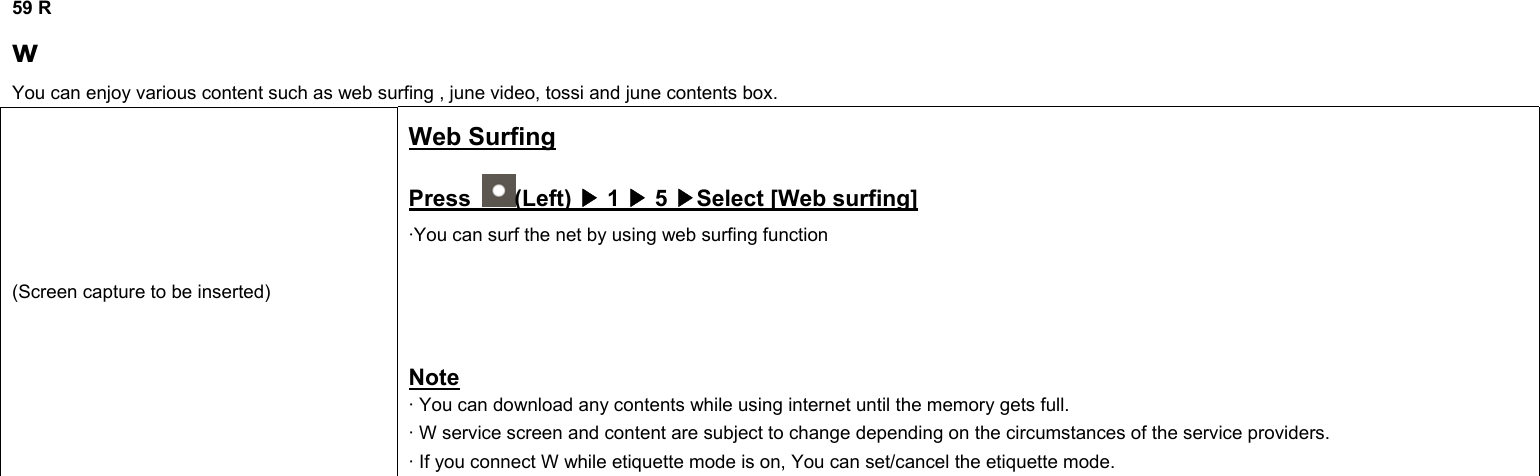 59 R w You can enjoy various content such as web surfing , june video, tossi and june contents box. (Screen capture to be inserted) Web Surfing Press  (Left) ▶ 1 ▶ 5 ▶Select [Web surfing] ·You can surf the net by using web surfing function     Note · You can download any contents while using internet until the memory gets full. · W service screen and content are subject to change depending on the circumstances of the service providers. · If you connect W while etiquette mode is on, You can set/cancel the etiquette mode.                   