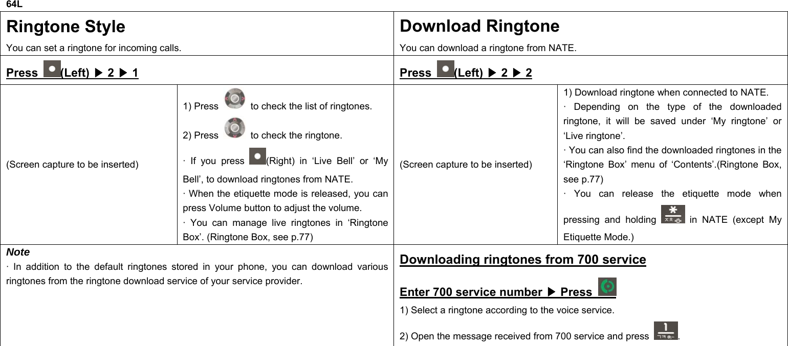 64L Ringtone Style You can set a ringtone for incoming calls. Download Ringtone You can download a ringtone from NATE. Press  (Left) ▶ 2 ▶ 1 Press  (Left) ▶ 2 ▶ 2 (Screen capture to be inserted) 1) Press    to check the list of ringtones. 2) Press    to check the ringtone. · If you press  (Right) in ‘Live Bell’ or ‘My Bell’, to download ringtones from NATE. · When the etiquette mode is released, you can press Volume button to adjust the volume. · You can manage live ringtones in ‘Ringtone Box’. (Ringtone Box, see p.77) (Screen capture to be inserted) 1) Download ringtone when connected to NATE. · Depending on the type of the downloaded ringtone, it will be saved under ‘My ringtone’ or ‘Live ringtone’. · You can also find the downloaded ringtones in the ‘Ringtone Box’ menu of ‘Contents’.(Ringtone Box, see p.77) · You can release the etiquette mode when pressing and holding   in NATE (except My Etiquette Mode.) Note · In addition to the default ringtones stored in your phone, you can download various ringtones from the ringtone download service of your service provider. Downloading ringtones from 700 service Enter 700 service number ▶ Press   1) Select a ringtone according to the voice service. 2) Open the message received from 700 service and press  .            