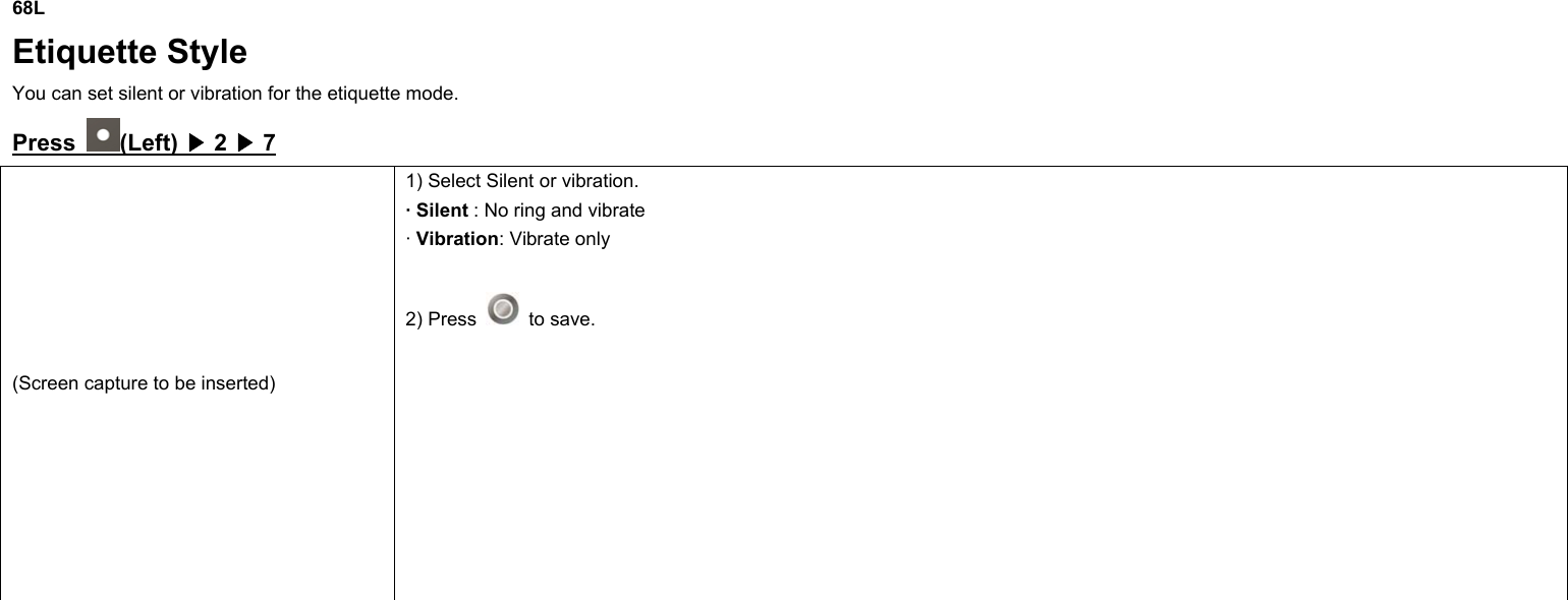 68L Etiquette Style You can set silent or vibration for the etiquette mode. Press  (Left) ▶ 2 ▶ 7 (Screen capture to be inserted) 1) Select Silent or vibration. · Silent : No ring and vibrate · Vibration: Vibrate only    2) Press   to save.                