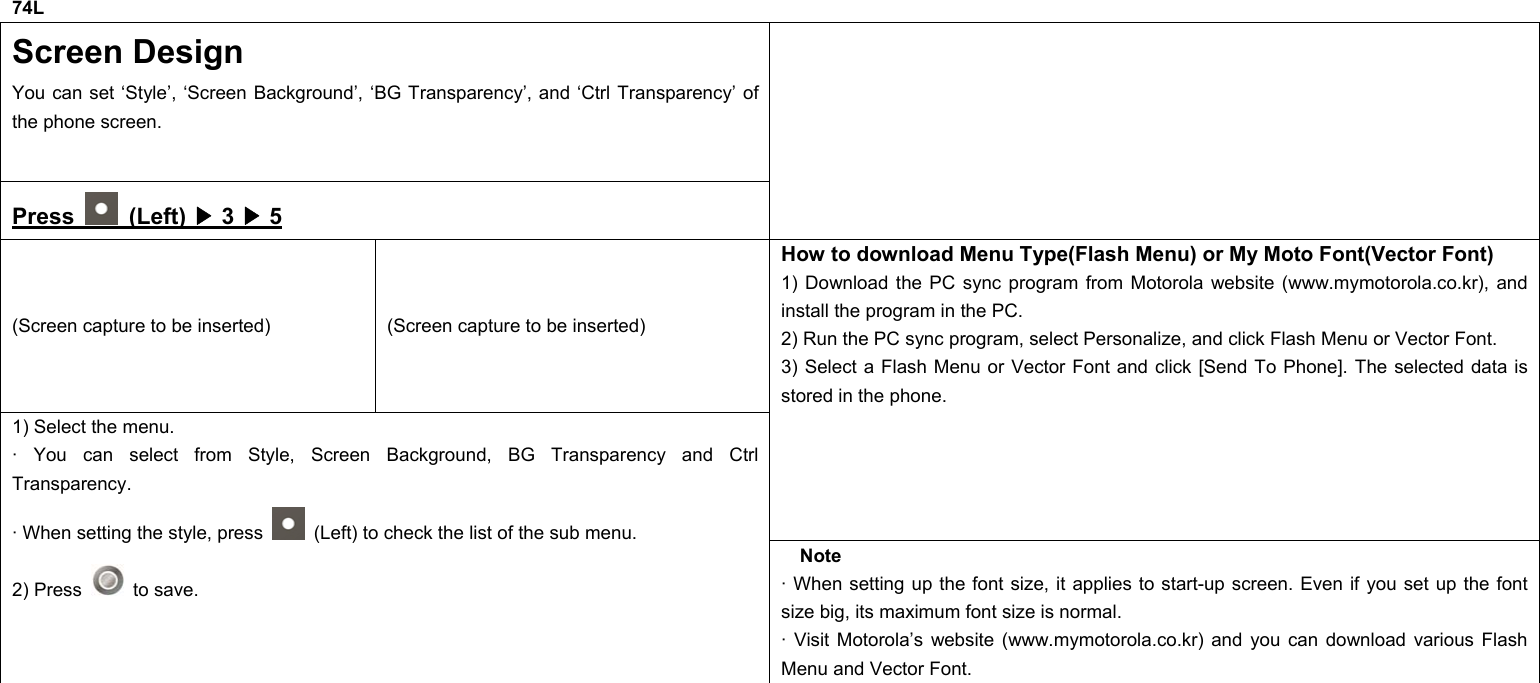 74L Screen Design You can set ‘Style’, ‘Screen Background’, ‘BG Transparency’, and ‘Ctrl Transparency’ of the phone screen. Press   (Left) ▶ 3 ▶ 5  (Screen capture to be inserted)  (Screen capture to be inserted) How to download Menu Type(Flash Menu) or My Moto Font(Vector Font) 1) Download the PC sync program from Motorola website (www.mymotorola.co.kr), and install the program in the PC. 2) Run the PC sync program, select Personalize, and click Flash Menu or Vector Font. 3) Select a Flash Menu or Vector Font and click [Send To Phone]. The selected data is stored in the phone. 1) Select the menu. · You can select from Style, Screen Background, BG Transparency and Ctrl Transparency. · When setting the style, press    (Left) to check the list of the sub menu. 2) Press   to save. Note · When setting up the font size, it applies to start-up screen. Even if you set up the font size big, its maximum font size is normal. · Visit Motorola’s website (www.mymotorola.co.kr) and you can download various Flash Menu and Vector Font.            