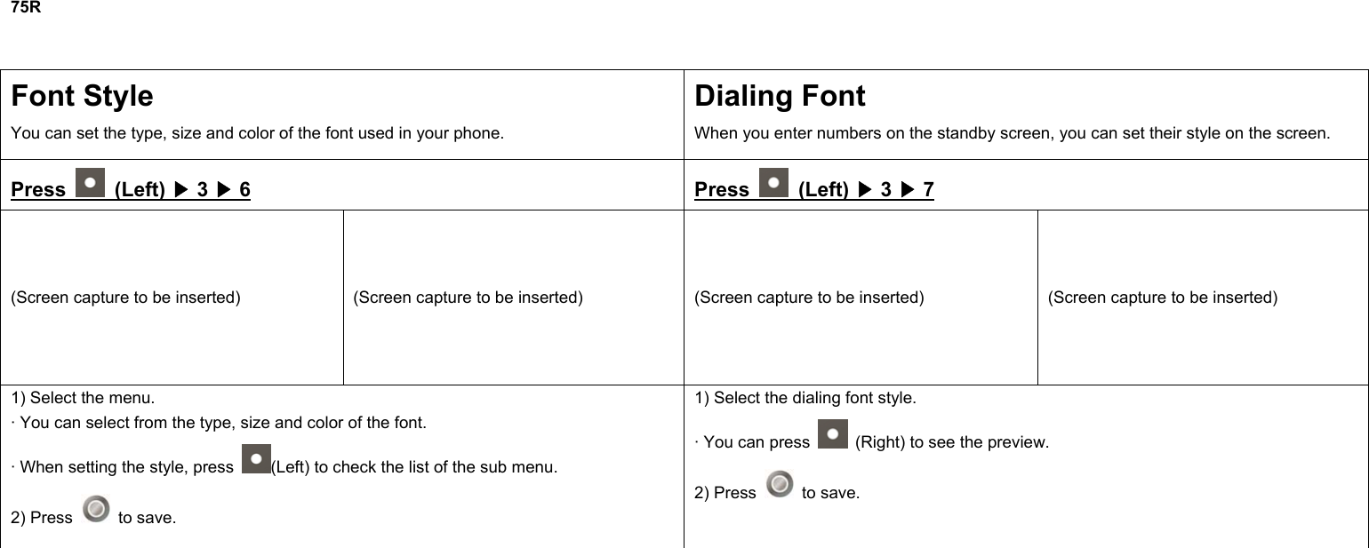 75R  Font Style You can set the type, size and color of the font used in your phone. Dialing Font When you enter numbers on the standby screen, you can set their style on the screen. Press   (Left) ▶ 3 ▶ 6 Press   (Left) ▶ 3 ▶ 7 (Screen capture to be inserted)  (Screen capture to be inserted)  (Screen capture to be inserted)  (Screen capture to be inserted) 1) Select the menu. · You can select from the type, size and color of the font. · When setting the style, press  (Left) to check the list of the sub menu. 2) Press   to save. 1) Select the dialing font style. · You can press    (Right) to see the preview. 2) Press   to save.              