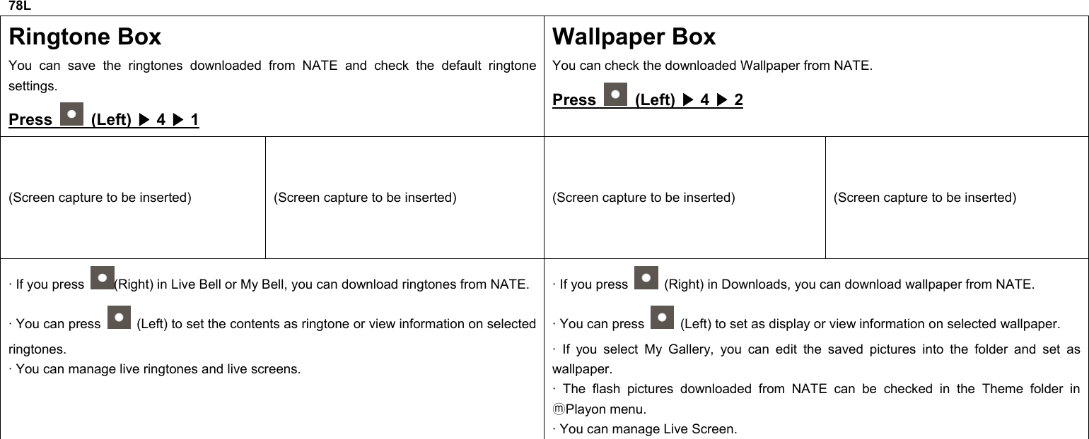 78L Ringtone Box You can save the ringtones downloaded from NATE and check the default ringtone settings. Press   (Left) ▶ 4 ▶ 1 Wallpaper Box You can check the downloaded Wallpaper from NATE. Press   (Left) ▶ 4 ▶ 2 (Screen capture to be inserted)  (Screen capture to be inserted)  (Screen capture to be inserted)  (Screen capture to be inserted) · If you press  (Right) in Live Bell or My Bell, you can download ringtones from NATE. · You can press    (Left) to set the contents as ringtone or view information on selected ringtones. · You can manage live ringtones and live screens. · If you press    (Right) in Downloads, you can download wallpaper from NATE. · You can press    (Left) to set as display or view information on selected wallpaper. · If you select My Gallery, you can edit the saved pictures into the folder and set as wallpaper. · The flash pictures downloaded from NATE can be checked in the Theme folder in Playon menu.ⓜ · You can manage Live Screen.              