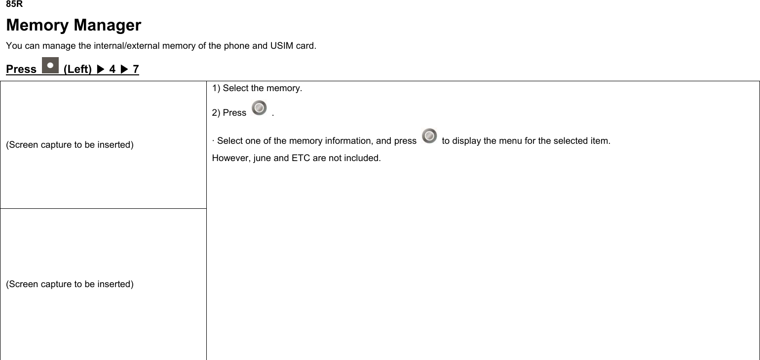  85R Memory Manager You can manage the internal/external memory of the phone and USIM card. Press    (Left)   4   7▶▶ (Screen capture to be inserted) (Screen capture to be inserted) 1) Select the memory. 2) Press   . · Select one of the memory information, and press    to display the menu for the selected item. However, june and ETC are not included.     