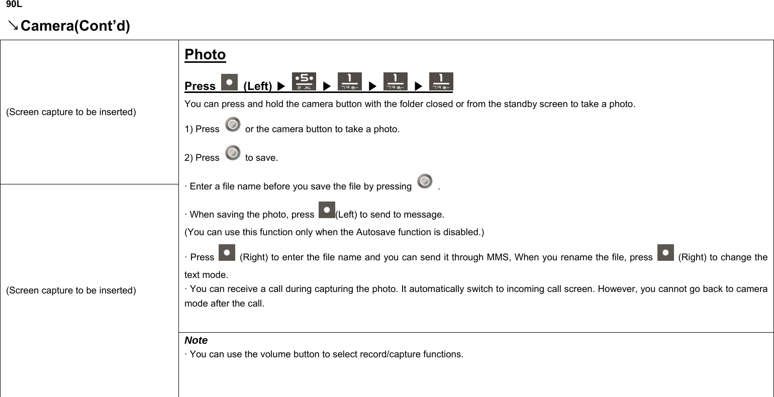  90L Camera(Cont’d)↘ (Screen capture to be inserted) Photo Press   (Left)   ▶  ▶  ▶  ▶ You can press and hold the camera button with the folder closed or from the standby screen to take a photo. 1) Press    or the camera button to take a photo. 2) Press   to save. · Enter a file name before you save the file by pressing   . · When saving the photo, press  (Left) to send to message. (You can use this function only when the Autosave function is disabled.) · Press    (Right) to enter the file name and you can send it through MMS, When you rename the file, press    (Right) to change the text mode. · You can receive a call during capturing the photo. It automatically switch to incoming call screen. However, you cannot go back to camera mode after the call. (Screen capture to be inserted) Note · You can use the volume button to select record/capture functions.       