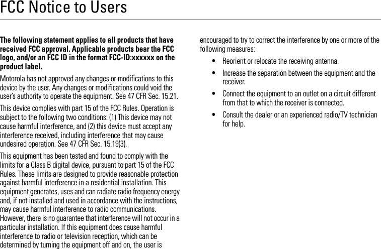 FCC Notice to UsersFCC NoticeThe following statement applies to all products that have received FCC approval. Applicable products bear the FCC logo, and/or an FCC ID in the format FCC-ID:xxxxxx on the product label.Motorola has not approved any changes or modifications to this device by the user. Any changes or modifications could void the user’s authority to operate the equipment. See 47 CFR Sec. 15.21.This device complies with part 15 of the FCC Rules. Operation is subject to the following two conditions: (1) This device may not cause harmful interference, and (2) this device must accept any interference received, including interference that may cause undesired operation. See 47 CFR Sec. 15.19(3).This equipment has been tested and found to comply with the limits for a Class B digital device, pursuant to part 15 of the FCC Rules. These limits are designed to provide reasonable protection against harmful interference in a residential installation. This equipment generates, uses and can radiate radio frequency energy and, if not installed and used in accordance with the instructions, may cause harmful interference to radio communications. However, there is no guarantee that interference will not occur in a particular installation. If this equipment does cause harmful interference to radio or television reception, which can be determined by turning the equipment off and on, the user is encouraged to try to correct the interference by one or more of the following measures:•Reorient or relocate the receiving antenna.•Increase the separation between the equipment and the receiver.•Connect the equipment to an outlet on a circuit different from that to which the receiver is connected.•Consult the dealer or an experienced radio/TV technician for help.