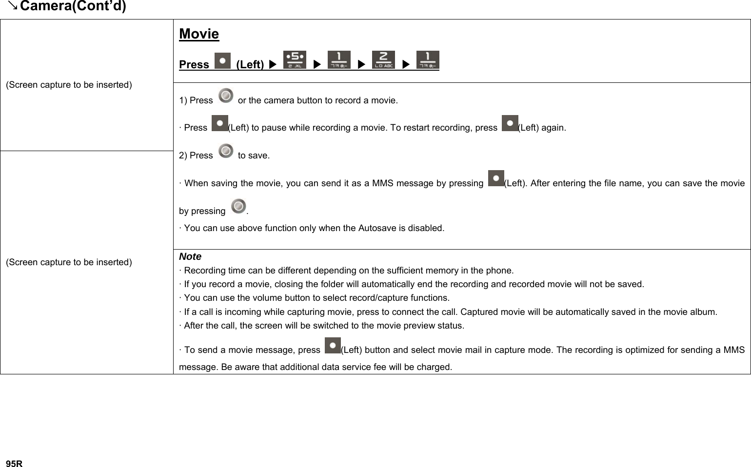 Camera(Cont’d)↘ Movie Press   (Left)   ▶  ▶  ▶  ▶ (Screen capture to be inserted) 1) Press    or the camera button to record a movie. · Press  (Left) to pause while recording a movie. To restart recording, press  (Left) again. 2) Press   to save. · When saving the movie, you can send it as a MMS message by pressing  (Left). After entering the file name, you can save the movie by pressing  . · You can use above function only when the Autosave is disabled. (Screen capture to be inserted)  Note · Recording time can be different depending on the sufficient memory in the phone. · If you record a movie, closing the folder will automatically end the recording and recorded movie will not be saved. · You can use the volume button to select record/capture functions. · If a call is incoming while capturing movie, press to connect the call. Captured movie will be automatically saved in the movie album. · After the call, the screen will be switched to the movie preview status. · To send a movie message, press  (Left) button and select movie mail in capture mode. The recording is optimized for sending a MMS message. Be aware that additional data service fee will be charged.       95R 