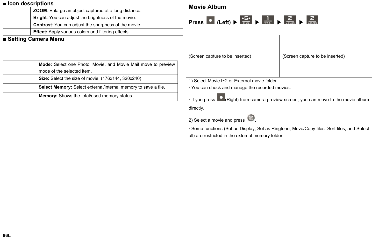 Movie Album Press   (Left)   ▶  ▶  ▶  ▶ (Screen capture to be inserted)  (Screen capture to be inserted) ■ Icon descriptions  ZOOM: Enlarge an object captured at a long distance.  Bright: You can adjust the brightness of the movie.  Contrast: You can adjust the sharpness of the movie.  Effect: Apply various colors and filtering effects. ■ Setting Camera Menu  Mode: Select one Photo, Movie, and Movie Mail move to preview mode of the selected item.  Size: Select the size of movie. (176x144, 320x240)  Select Memory: Select external/internal memory to save a file.  Memory: Shows the total/used memory status. 1) Select Movie1~2 or External movie folder. · You can check and manage the recorded movies. · If you press  (Right) from camera preview screen, you can move to the movie album directly. 2) Select a movie and press  . · Some functions (Set as Display, Set as Ringtone, Move/Copy files, Sort files, and Select all) are restricted in the external memory folder.             96L 