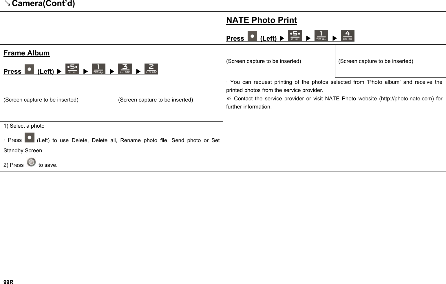↘Camera(Cont’d)  NATE Photo Print Press   (Left)   ▶  ▶  ▶ Frame Album Press   (Left)   ▶  ▶  ▶  ▶ (Screen capture to be inserted)  (Screen capture to be inserted) (Screen capture to be inserted)  (Screen capture to be inserted) 1) Select a photo · Press   (Left) to use Delete, Delete all, Rename photo file, Send photo or Set Standby Screen. 2) Press   to save. · You can request printing of the photos selected from ‘Photo album’ and receive the printed photos from the service provider.  Contact the service provider or visit NATE Photo website (http://photo.※nate.com) for further information.              99R 