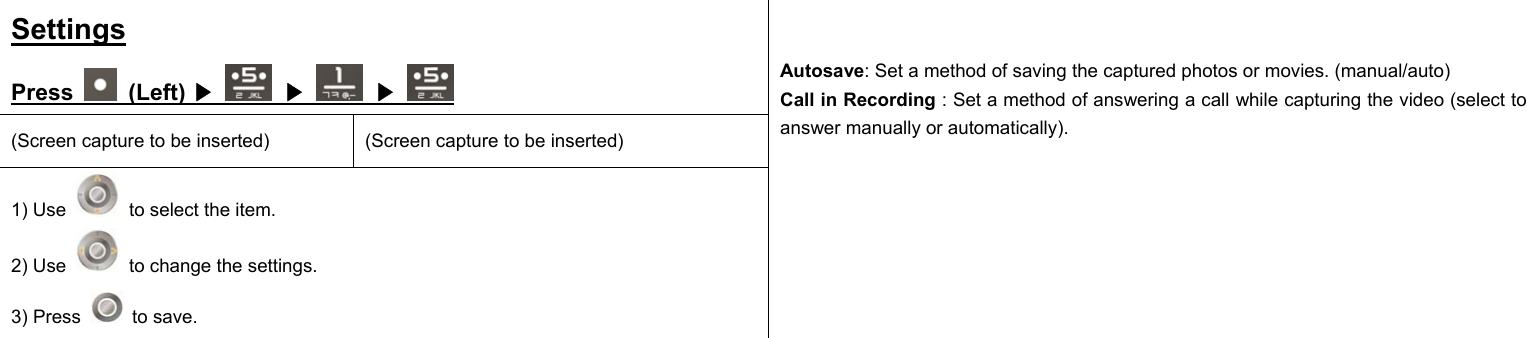 Settings Press   (Left)   ▶  ▶  ▶ (Screen capture to be inserted)  (Screen capture to be inserted) 1) Use    to select the item. 2) Use    to change the settings. 3) Press   to save.   Autosave: Set a method of saving the captured photos or movies. (manual/auto) Call in Recording : Set a method of answering a call while capturing the video (select to answer manually or automatically).                    