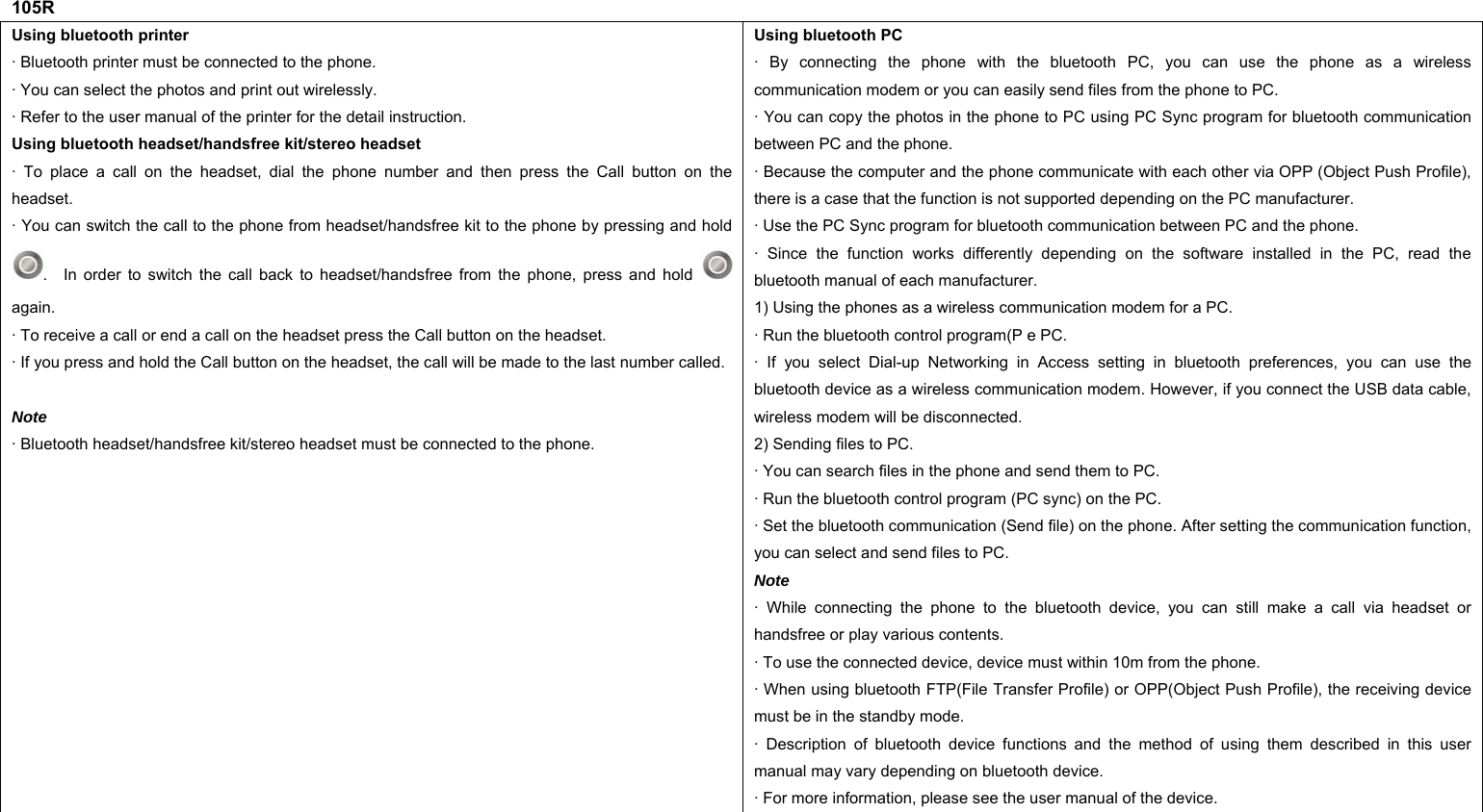 105R Using bluetooth printer · Bluetooth printer must be connected to the phone. · You can select the photos and print out wirelessly. · Refer to the user manual of the printer for the detail instruction.   Using bluetooth headset/handsfree kit/stereo headset · To place a call on the headset, dial the phone number and then press the Call button on the headset. · You can switch the call to the phone from headset/handsfree kit to the phone by pressing and hold .  In order to switch the call back to headset/handsfree from the phone, press and hold   again. · To receive a call or end a call on the headset press the Call button on the headset. · If you press and hold the Call button on the headset, the call will be made to the last number called. Note · Bluetooth headset/handsfree kit/stereo headset must be connected to the phone. Using bluetooth PC · By connecting the phone with the bluetooth PC, you can use the phone as a wireless communication modem or you can easily send files from the phone to PC. · You can copy the photos in the phone to PC using PC Sync program for bluetooth communication between PC and the phone. · Because the computer and the phone communicate with each other via OPP (Object Push Profile), there is a case that the function is not supported depending on the PC manufacturer. · Use the PC Sync program for bluetooth communication between PC and the phone. · Since the function works differently depending on the software installed in the PC, read the bluetooth manual of each manufacturer. 1) Using the phones as a wireless communication modem for a PC. · Run the bluetooth control program(P e PC. · If you select Dial-up Networking in Access setting in bluetooth preferences, you can use the bluetooth device as a wireless communication modem. However, if you connect the USB data cable, wireless modem will be disconnected. 2) Sending files to PC. · You can search files in the phone and send them to PC. · Run the bluetooth control program (PC sync) on the PC. · Set the bluetooth communication (Send file) on the phone. After setting the communication function, you can select and send files to PC. Note · While connecting the phone to the bluetooth device, you can still make a call via headset or handsfree or play various contents. · To use the connected device, device must within 10m from the phone. · When using bluetooth FTP(File Transfer Profile) or OPP(Object Push Profile), the receiving device must be in the standby mode. · Description of bluetooth device functions and the method of using them described in this user manual may vary depending on bluetooth device. · For more information, please see the user manual of the device.      