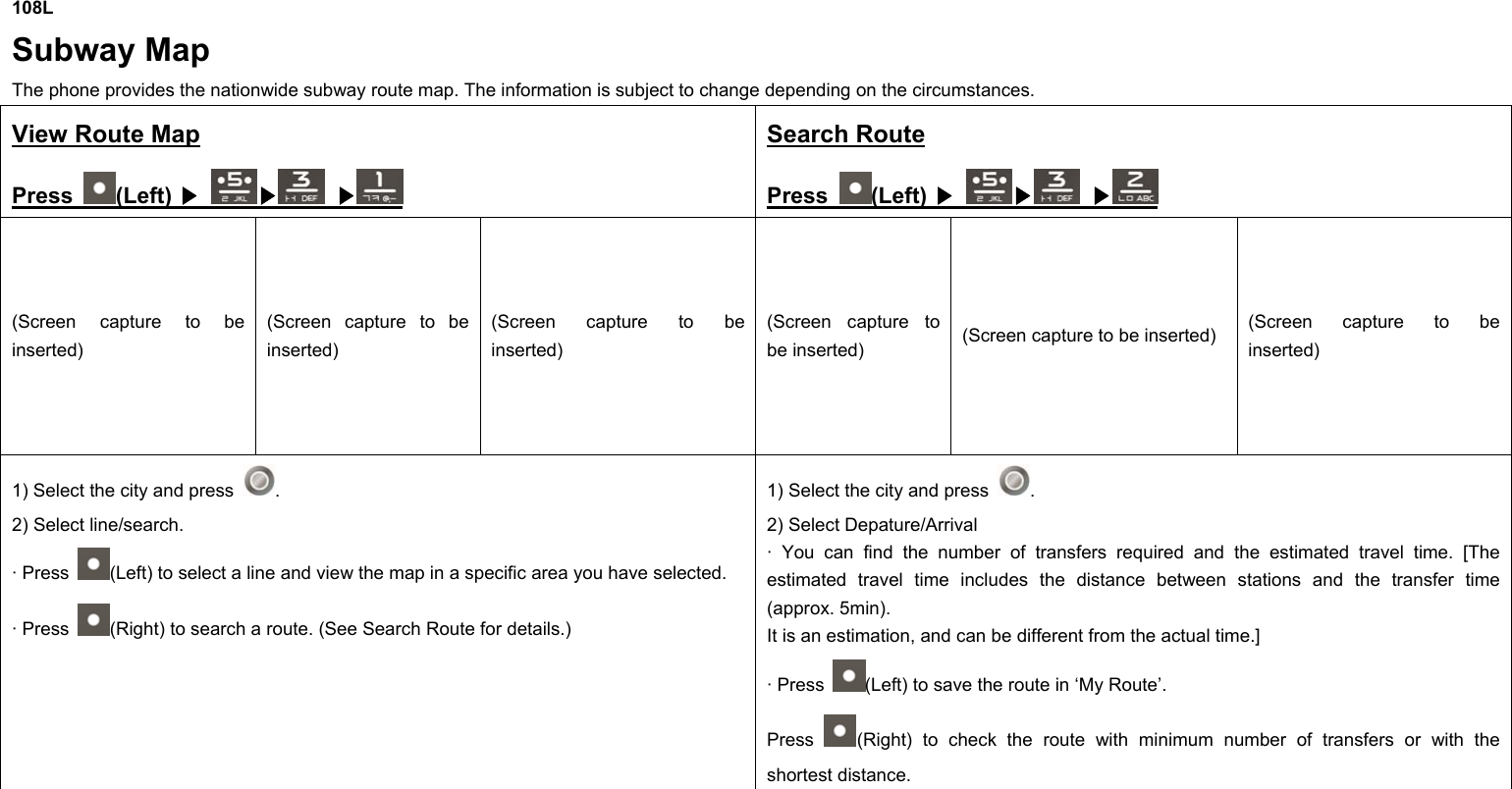 108L Subway Map  The phone provides the nationwide subway route map. The information is subject to change depending on the circumstances. View Route Map Press  (Left)  ▶ ▶  ▶ Search Route Press  (Left)  ▶ ▶  ▶ (Screen capture to be inserted) (Screen capture to be inserted) (Screen capture to be inserted) (Screen capture to be inserted)  (Screen capture to be inserted)  (Screen capture to be inserted) 1) Select the city and press  . 2) Select line/search. · Press  (Left) to select a line and view the map in a specific area you have selected. · Press  (Right) to search a route. (See Search Route for details.) 1) Select the city and press  . 2) Select Depature/Arrival · You can find the number of transfers required and the estimated travel time. [The estimated travel time includes the distance between stations and the transfer time (approx. 5min). It is an estimation, and can be different from the actual time.] · Press  (Left) to save the route in ‘My Route’.   Press  (Right) to check the route with minimum number of transfers or with the shortest distance.       