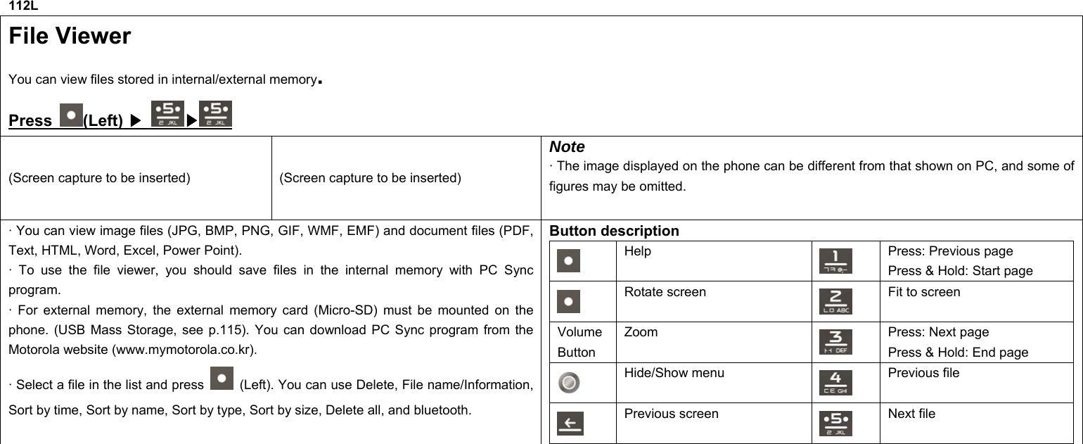 112L File Viewer You can view files stored in internal/external memory. Press  (Left)  ▶ ▶  (Screen capture to be inserted)  (Screen capture to be inserted) Note · The image displayed on the phone can be different from that shown on PC, and some of figures may be omitted. · You can view image files (JPG, BMP, PNG, GIF, WMF, EMF) and document files (PDF, Text, HTML, Word, Excel, Power Point). · To use the file viewer, you should save files in the internal memory with PC Sync program. · For external memory, the external memory card (Micro-SD) must be mounted on the phone. (USB Mass Storage, see p.115). You can download PC Sync program from the Motorola website (www.mymotorola.co.kr). · Select a file in the list and press    (Left). You can use Delete, File name/Information, Sort by time, Sort by name, Sort by type, Sort by size, Delete all, and bluetooth. Button description  Help  Press: Previous page Press &amp; Hold: Start page  Rotate screen    Fit to screen Volume Button Zoom   Press: Next page Press &amp; Hold: End page  Hide/Show menu  Previous file  Previous screen    Next file        