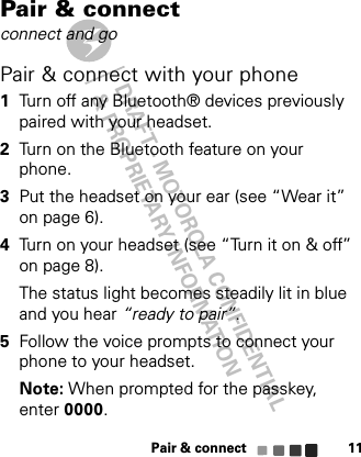 DRAFT - MOTOROLA CONFIDENTIAL&amp; PROPRIETARY INFORMATIONPair &amp; connect11Pair &amp; connectconnect and goPair &amp; connect with your phone  1Turn off any Bluetooth® devices previously paired with your headset.2Turn on the Bluetooth feature on your phone.3Put the headset on your ear (see “Wear it” on page 6).4Turn on your headset (see “Turn it on &amp; off” on page 8).The status light becomes steadily lit in blue and you hear “ready to pair”.5Follow the voice prompts to connect your phone to your headset.Note: When prompted for the passkey, enter 0000.