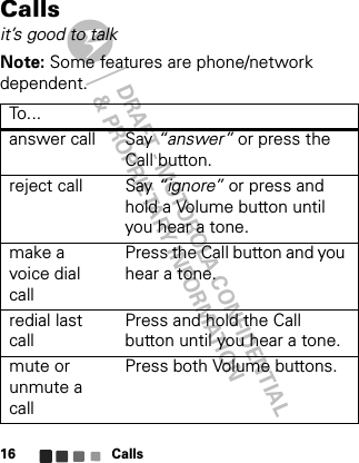 DRAFT - MOTOROLA CONFIDENTIAL&amp; PROPRIETARY INFORMATIONCalls16Callsit’s good to talkNote: Some features are phone/network dependent.To . ..answer call Say “answer” or press the Call button.reject call Say “ignore” or press and hold a Volume button until you hear a tone.make a voice dial callPress the Call button and you hear a tone.redial last callPress and hold the Call button until you hear a tone. mute or unmute a callPress both Volume buttons.