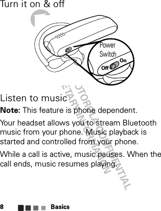 DRAFT - MOTOROLA CONFIDENTIAL&amp; PROPRIETARY INFORMATIONBasics8Turn it on &amp; offListen to musicNote: This feature is phone dependent.Your headset allows you to stream Bluetooth music from your phone. Music playback is started and controlled from your phone.While a call is active, music pauses. When the call ends, music resumes playing.Power SwitchOffOn