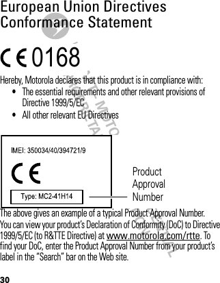 DRAFT - MOTOROLA CONFIDENTIAL&amp; PROPRIETARY INFORMATION30European Union Directives Conformance StatementEU Conformanc eHereby, Motorola declares that this product is in compliance with:•The essential requirements and other relevant provisions of Directive 1999/5/EC•All other relevant EU DirectivesThe above gives an example of a typical Product Approval Number.You can view your product’s Declaration of Conformity (DoC) to Directive 1999/5/EC (to R&amp;TTE Directive) at www.motorola.com/rtte. To find your DoC, enter the Product Approval Number from your product’s label in the “Search” bar on the Web site.0168 Product Approval Number