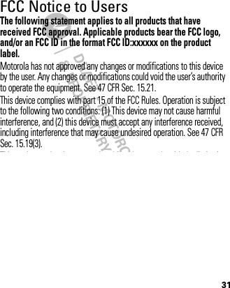 DRAFT - MOTOROLA CONFIDENTIAL&amp; PROPRIETARY INFORMATION31FCC Notice to UsersFCC NoticeThe following statement applies to all products that have received FCC approval. Applicable products bear the FCC logo, and/or an FCC ID in the format FCC ID:xxxxxx on the product label.Motorola has not approved any changes or modifications to this device by the user. Any changes or modifications could void the user’s authority to operate the equipment. See 47 CFR Sec. 15.21.This device complies with part 15 of the FCC Rules. Operation is subject to the following two conditions: (1) This device may not cause harmful interference, and (2) this device must accept any interference received, including interference that may cause undesired operation. See 47 CFR Sec. 15.19(3).This equipment has been tested and found to comply with the limits for a Class B digital device, pursuant to part 15 of the FCC Rules. These limits are designed to provide reasonable protection against harmful interference in a residential installation. This equipment generates, uses and can radiate radio frequency energy and, if not installed and used in accordance with the instructions, may cause harmful interference to radio communications. However, there is no guarantee that interference will not occur in a particular installation. If this equipment does cause harmful interference to radio or television reception, which can be determined by turning the equipment off and on, the user is encouraged 