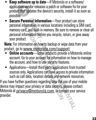 DRAFT - MOTOROLA CONFIDENTIAL&amp; PROPRIETARY INFORMATION33• Keep software up to date—If Motorola or a software/application vendor releases a patch or software fix for your product that updates the device’s security, install it as soon as possible.• Secure Personal Information—Your product can store personal information in various locations including a SIM card, memory card, and built-in memory. Be sure to remove or clear all personal information before you recycle, return, or give away your product.Note: For information on how to backup or wipe data from your product, go to www.motorola.com/support• Online accounts—Some products provide a Motorola online account. Go to your account for information on how to manage the account, and how to use security features.•Applications—Install third party applications from trusted sources only. Applications can have access to private information such as call data, location details and network resources.If you have further questions regarding how the use of your mobile device may impact your privacy or data security, please contact Motorola at privacy@motorola.com, or contact your service provider.