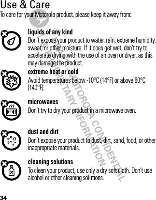 DRAFT - MOTOROLA CONFIDENTIAL&amp; PROPRIETARY INFORMATION34Use &amp; CareUse &amp; CareTo care for your Motorola product, please keep it away from:liquids of any kindDon’t expose your product to water, rain, extreme humidity, sweat, or other moisture. If it does get wet, don’t try to accelerate drying with the use of an oven or dryer, as this may damage the product.extreme heat or coldAvoid temperatures below -10°C (14°F) or above 60°C (140°F).microwavesDon’t try to dry your product in a microwave oven.dust and dirtDon’t expose your product to dust, dirt, sand, food, or other inappropriate materials.cleaning solutionsTo clean your product, use only a dry soft cloth. Don’t use alcohol or other cleaning solutions.