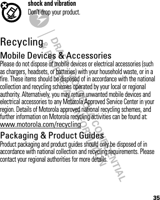 DRAFT - MOTOROLA CONFIDENTIAL&amp; PROPRIETARY INFORMATION35shock and vibrationDon’t drop your product.RecyclingRecycli ngMobile Devices &amp; AccessoriesPlease do not dispose of mobile devices or electrical accessories (such as chargers, headsets, or batteries) with your household waste, or in a fire. These items should be disposed of in accordance with the national collection and recycling schemes operated by your local or regional authority. Alternatively, you may return unwanted mobile devices and electrical accessories to any Motorola Approved Service Center in your region. Details of Motorola approved national recycling schemes, and further information on Motorola recycling activities can be found at: www.motorola.com/recyclingPackaging &amp; Product GuidesProduct packaging and product guides should only be disposed of in accordance with national collection and recycling requirements. Please contact your regional authorities for more details.