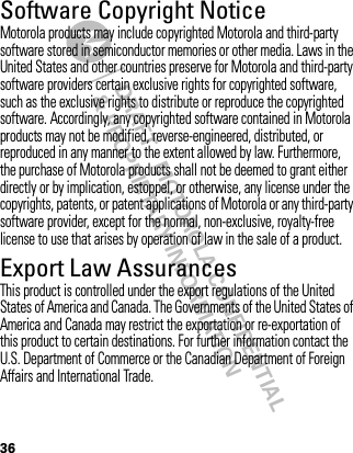 DRAFT - MOTOROLA CONFIDENTIAL&amp; PROPRIETARY INFORMATION36Software Copyright NoticeSoftware Copyright NoticeMotorola products may include copyrighted Motorola and third-party software stored in semiconductor memories or other media. Laws in the United States and other countries preserve for Motorola and third-party software providers certain exclusive rights for copyrighted software, such as the exclusive rights to distribute or reproduce the copyrighted software. Accordingly, any copyrighted software contained in Motorola products may not be modified, reverse-engineered, distributed, or reproduced in any manner to the extent allowed by law. Furthermore, the purchase of Motorola products shall not be deemed to grant either directly or by implication, estoppel, or otherwise, any license under the copyrights, patents, or patent applications of Motorola or any third-party software provider, except for the normal, non-exclusive, royalty-free license to use that arises by operation of law in the sale of a product.Export Law AssurancesExport LawThis product is controlled under the export regulations of the United States of America and Canada. The Governments of the United States of America and Canada may restrict the exportation or re-exportation of this product to certain destinations. For further information contact the U.S. Department of Commerce or the Canadian Department of Foreign Affairs and International Trade.