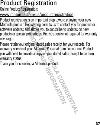 DRAFT - MOTOROLA CONFIDENTIAL&amp; PROPRIETARY INFORMATION37Product RegistrationRegistrationOnline Product Registration:www.motorola.com/us/productregistrationProduct registration is an important step toward enjoying your new Motorola product. Registering permits us to contact you for product or software updates and allows you to subscribe to updates on new products or special promotions. Registration is not required for warranty coverage.Please retain your original dated sales receipt for your records. For warranty service of your Motorola Personal Communications Product you will need to provide a copy of your dated sales receipt to confirm warranty status.Thank you for choosing a Motorola product.