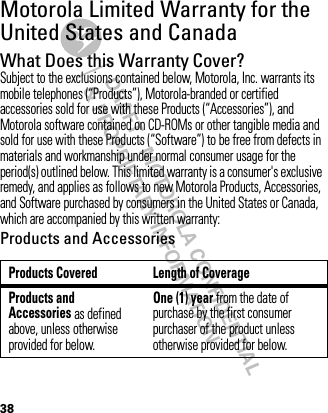 DRAFT - MOTOROLA CONFIDENTIAL&amp; PROPRIETARY INFORMATION38Motorola Limited Warranty for the United States and CanadaWa rr a n t yWhat Does this Warranty Cover?Subject to the exclusions contained below, Motorola, Inc. warrants its mobile telephones (“Products”), Motorola-branded or certified accessories sold for use with these Products (“Accessories”), and Motorola software contained on CD-ROMs or other tangible media and sold for use with these Products (“Software”) to be free from defects in materials and workmanship under normal consumer usage for the period(s) outlined below. This limited warranty is a consumer&apos;s exclusive remedy, and applies as follows to new Motorola Products, Accessories, and Software purchased by consumers in the United States or Canada, which are accompanied by this written warranty:Products and AccessoriesProducts Covered Length of CoverageProducts and Accessories as defined above, unless otherwise provided for below.One (1) year from the date of purchase by the first consumer purchaser of the product unless otherwise provided for below.