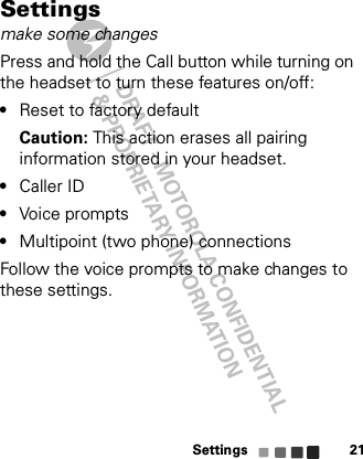 DRAFT - MOTOROLA CONFIDENTIAL&amp; PROPRIETARY INFORMATIONSettings 21Settingsmake some changesPress and hold the Call button while turning on the headset to turn these features on/off:•Reset to factory defaultCaution: This action erases all pairing information stored in your headset.•Caller ID•Voice prompts•Multipoint (two phone) connectionsFollow the voice prompts to make changes to these settings.