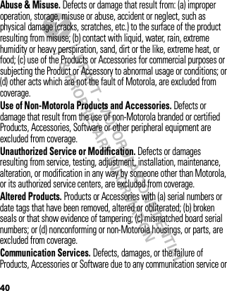 DRAFT - MOTOROLA CONFIDENTIAL&amp; PROPRIETARY INFORMATION40Abuse &amp; Misuse. Defects or damage that result from: (a) improper operation, storage, misuse or abuse, accident or neglect, such as physical damage (cracks, scratches, etc.) to the surface of the product resulting from misuse; (b) contact with liquid, water, rain, extreme humidity or heavy perspiration, sand, dirt or the like, extreme heat, or food; (c) use of the Products or Accessories for commercial purposes or subjecting the Product or Accessory to abnormal usage or conditions; or (d) other acts which are not the fault of Motorola, are excluded from coverage.Use of Non-Motorola Products and Accessories. Defects or damage that result from the use of non-Motorola branded or certified Products, Accessories, Software or other peripheral equipment are excluded from coverage.Unauthorized Service or Modification. Defects or damages resulting from service, testing, adjustment, installation, maintenance, alteration, or modification in any way by someone other than Motorola, or its authorized service centers, are excluded from coverage.Altered Products. Products or Accessories with (a) serial numbers or date tags that have been removed, altered or obliterated; (b) broken seals or that show evidence of tampering; (c) mismatched board serial numbers; or (d) nonconforming or non-Motorola housings, or parts, are excluded from coverage.Communication Services. Defects, damages, or the failure of Products, Accessories or Software due to any communication service or 