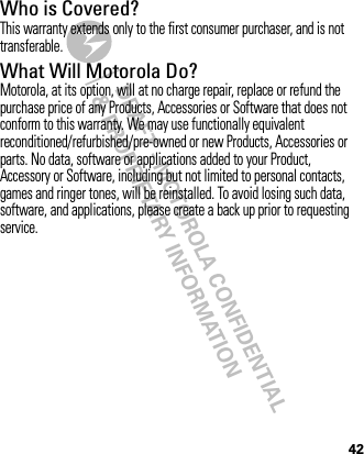 DRAFT - MOTOROLA CONFIDENTIAL&amp; PROPRIETARY INFORMATION42Who is Covered?This warranty extends only to the first consumer purchaser, and is not transferable.What Will Motorola Do?Motorola, at its option, will at no charge repair, replace or refund the purchase price of any Products, Accessories or Software that does not conform to this warranty. We may use functionally equivalent reconditioned/refurbished/pre-owned or new Products, Accessories or parts. No data, software or applications added to your Product, Accessory or Software, including but not limited to personal contacts, games and ringer tones, will be reinstalled. To avoid losing such data, software, and applications, please create a back up prior to requesting service.