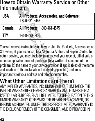 DRAFT - MOTOROLA CONFIDENTIAL&amp; PROPRIETARY INFORMATION43How to Obtain Warranty Service or Other InformationYou will receive instructions on how to ship the Products, Accessories or Software, at your expense, to a Motorola Authorized Repair Center. To obtain service, you must include: (a) a copy of your receipt, bill of sale or other comparable proof of purchase; (b) a written description of the problem; (c) the name of your service provider, if applicable; (d) the name and location of the installation facility (if applicable) and, most importantly; (e) your address and telephone number.What Other Limitations are There?ANY IMPLIED WARRANTIES, INCLUDING WITHOUT LIMITATION THE IMPLIED WARRANTIES OF MERCHANTABILITY AND FITNESS FOR A PARTICULAR PURPOSE, SHALL BE LIMITED TO THE DURATION OF THIS LIMITED WARRANTY, OTHERWISE THE REPAIR, REPLACEMENT, OR REFUND AS PROVIDED UNDER THIS EXPRESS LIMITED WARRANTY IS THE EXCLUSIVE REMEDY OF THE CONSUMER, AND IS PROVIDED IN USA All Products, Accessories, and Software: 1-800-331-6456Canada All Products: 1-800-461-4575TTY1-888-390-6456