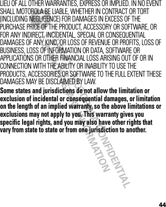 DRAFT - MOTOROLA CONFIDENTIAL&amp; PROPRIETARY INFORMATION44LIEU OF ALL OTHER WARRANTIES, EXPRESS OR IMPLIED. IN NO EVENT SHALL MOTOROLA BE LIABLE, WHETHER IN CONTRACT OR TORT (INCLUDING NEGLIGENCE) FOR DAMAGES IN EXCESS OF THE PURCHASE PRICE OF THE PRODUCT, ACCESSORY OR SOFTWARE, OR FOR ANY INDIRECT, INCIDENTAL, SPECIAL OR CONSEQUENTIAL DAMAGES OF ANY KIND, OR LOSS OF REVENUE OR PROFITS, LOSS OF BUSINESS, LOSS OF INFORMATION OR DATA, SOFTWARE OR APPLICATIONS OR OTHER FINANCIAL LOSS ARISING OUT OF OR IN CONNECTION WITH THE ABILITY OR INABILITY TO USE THE PRODUCTS, ACCESSORIES OR SOFTWARE TO THE FULL EXTENT THESE DAMAGES MAY BE DISCLAIMED BY LAW.Some states and jurisdictions do not allow the limitation or exclusion of incidental or consequential damages, or limitation on the length of an implied warranty, so the above limitations or exclusions may not apply to you. This warranty gives you specific legal rights, and you may also have other rights that vary from state to state or from one jurisdiction to another. 